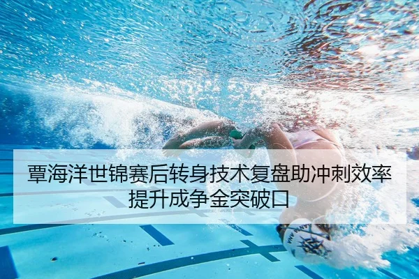 覃海洋世锦赛后转身技术复盘助冲刺效率提升成争金突破口