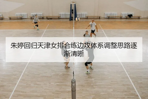 朱婷回归天津女排合练边攻体系调整思路逐渐清晰