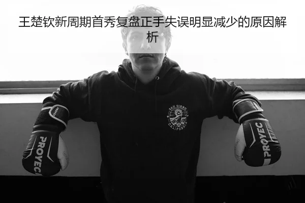 王楚钦新周期首秀复盘正手失误明显减少的原因解析